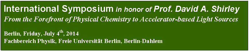 Textfeld:  
International Symposium in honor of Prof. David A. Shirley

From the Forefront of Physical Chemistry to Accelerator-based Light Sources




Berlin, Friday, July 4th, 2014
Fachbereich Physik, Freie Universitt Berlin, Berlin-Dahlem
